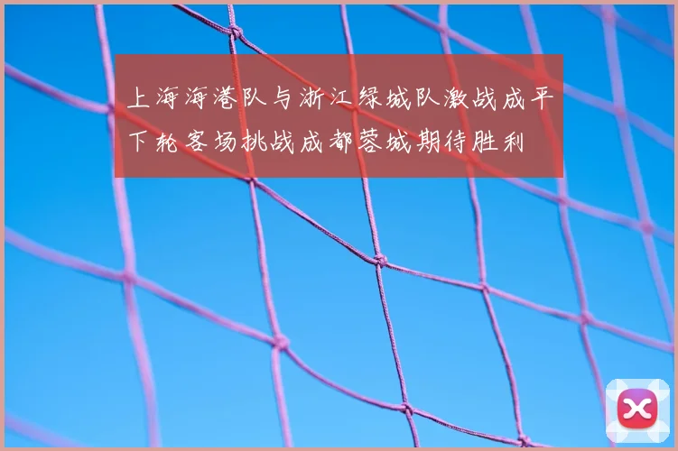 上海海港队与浙江绿城队激战成平下轮客场挑战成都蓉城期待胜利