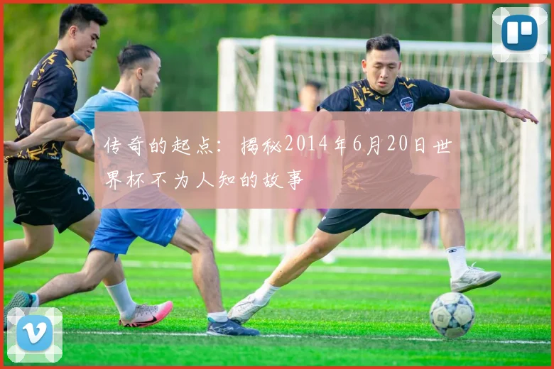 传奇的起点:揭秘2014年6月20日世界杯不为人知的故事