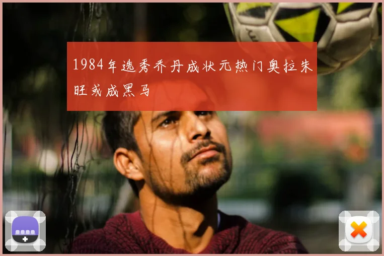 1984年选秀乔丹成状元热门奥拉朱旺或成黑马