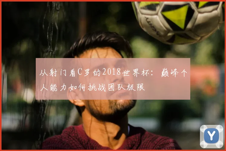从射门看C罗的2018世界杯:巅峰个人能力如何挑战团队极限