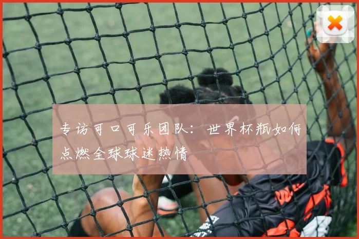 专访可口可乐团队:世界杯瓶如何点燃全球球迷热情