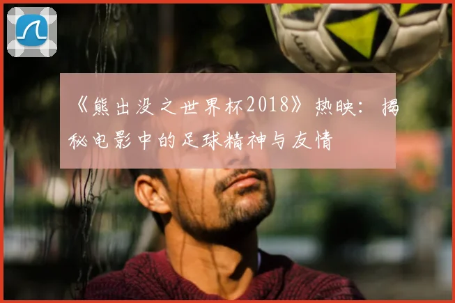 《熊出没之世界杯2018》热映:揭秘电影中的足球精神与友情