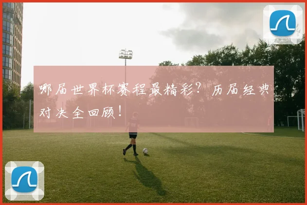 哪届世界杯赛程最精彩?历届经典对决全回顾!