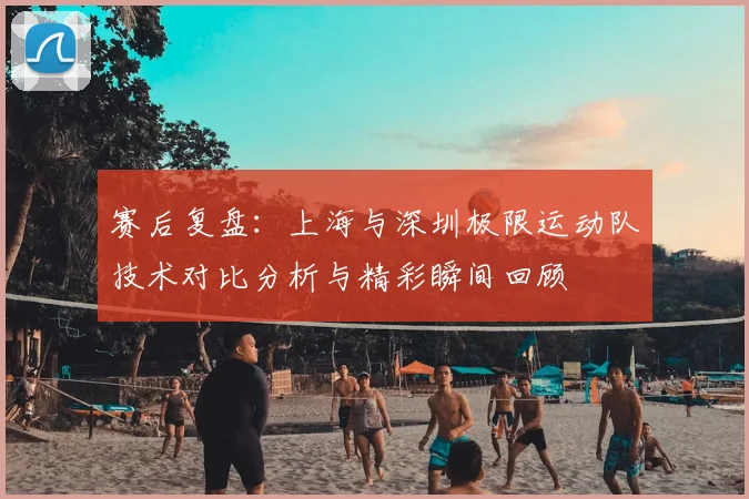 赛后复盘:上海与深圳极限运动队技术对比分析与精彩瞬间回顾