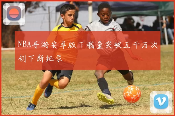 NBA手游安卓版下载量突破五千万次创下新纪录