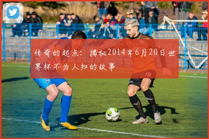 传奇的起点:揭秘2014年6月20日世界杯不为人知的故事