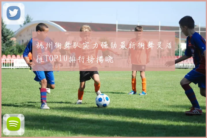 杭州街舞队实力强劲最新街舞灵活性TOP10排行榜揭晓