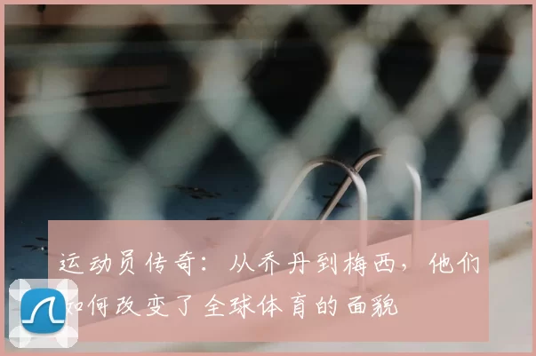 运动员传奇：从乔丹到梅西，他们如何改变了全球体育的面貌