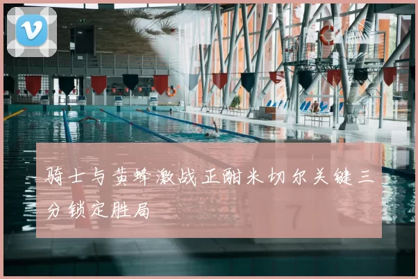 骑士与黄蜂激战正酣米切尔关键三分锁定胜局