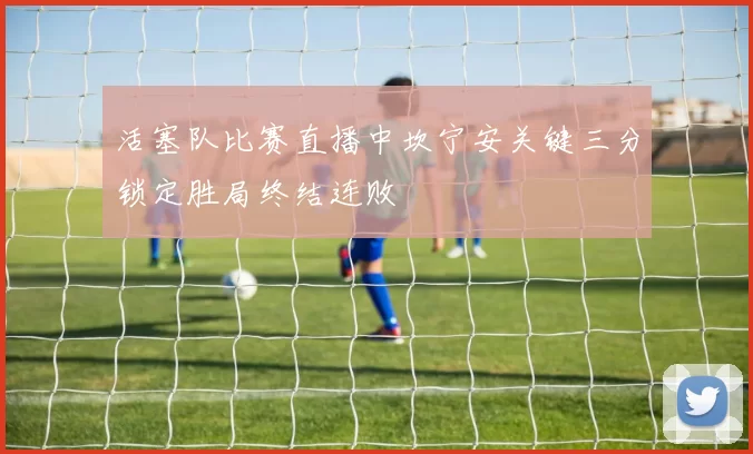 活塞队比赛直播中坎宁安关键三分锁定胜局终结连败