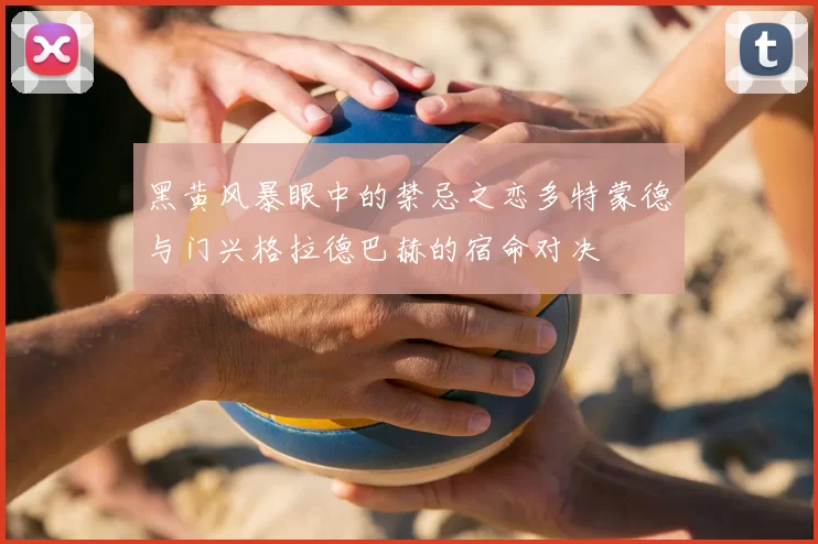 黑黄风暴眼中的禁忌之恋多特蒙德与门兴格拉德巴赫的宿命对决