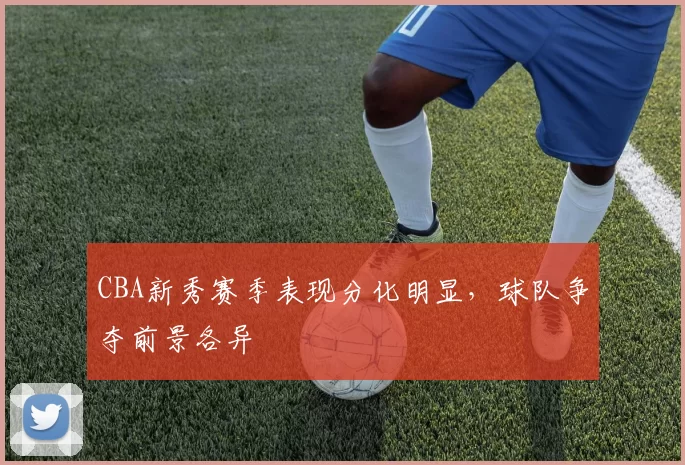 CBA新秀赛季表现分化明显，球队争夺前景各异