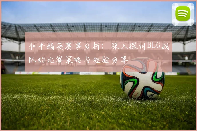 和平精英赛事分析：深入探讨BLG战队的比赛策略与经验分享