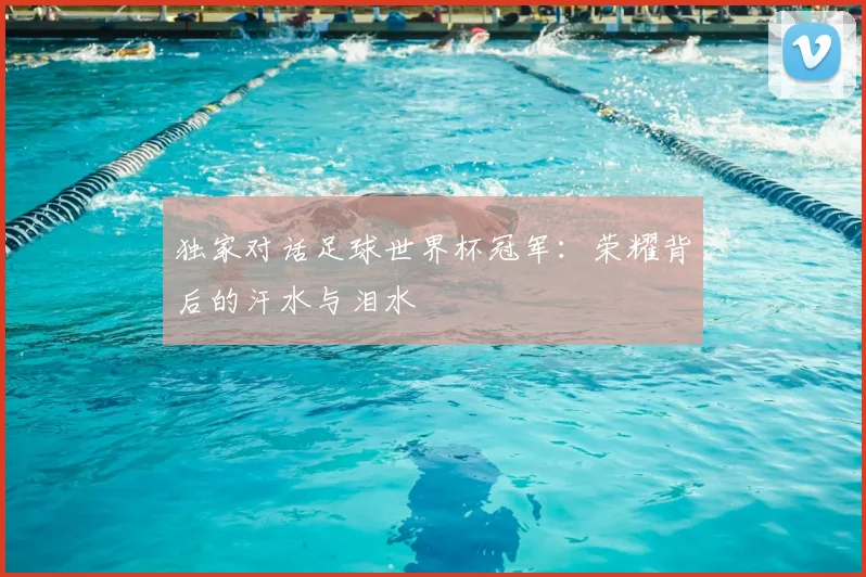 独家对话足球世界杯冠军：荣耀背后的汗水与泪水