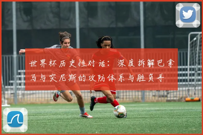 世界杯历史性对话：深度拆解巴拿马与突尼斯的攻防体系与胜负手