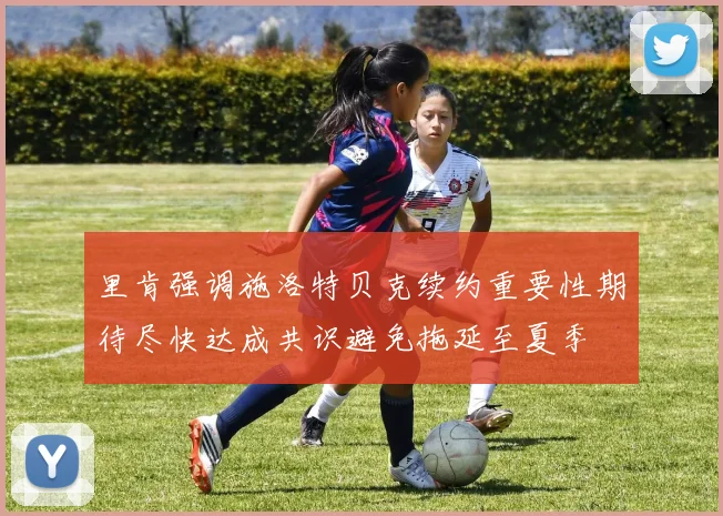 里肯强调施洛特贝克续约重要性期待尽快达成共识避免拖延至夏季