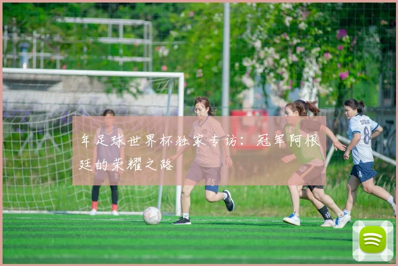 年足球世界杯独家专访:冠军阿根廷的荣耀之路