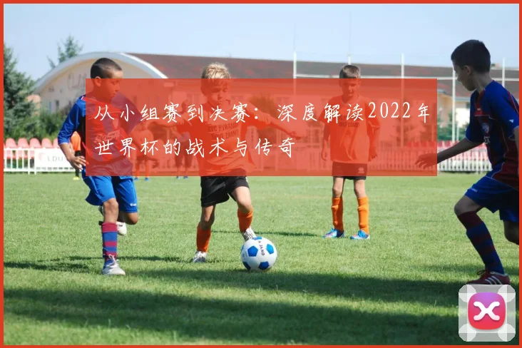 从小组赛到决赛:深度解读2022年世界杯的战术与传奇