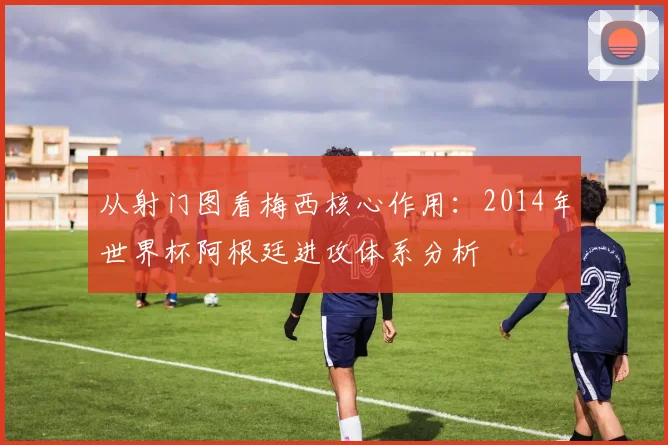 从射门图看梅西核心作用：2014年世界杯阿根廷进攻体系分析
