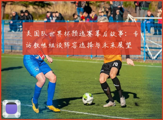 美国队世界杯预选赛幕后故事：专访教练组谈阵容选择与未来展望