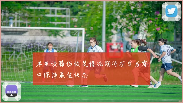 库里谈膝伤恢复情况期待在季后赛中保持最佳状态