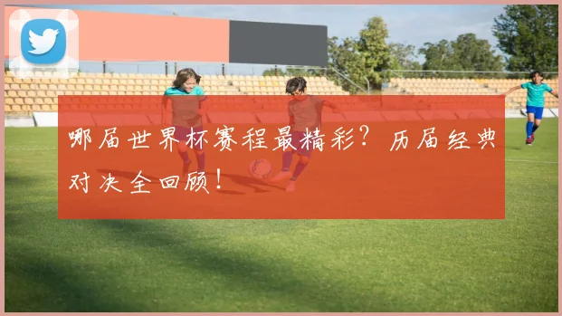 哪届世界杯赛程最精彩？历届经典对决全回顾！