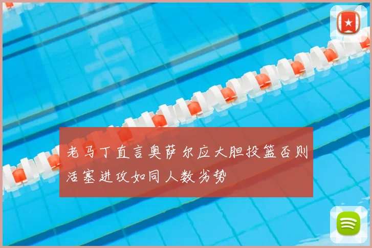 老马丁直言奥萨尔应大胆投篮否则活塞进攻如同人数劣势