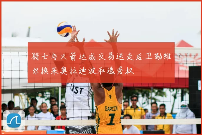 骑士与火箭达成交易送走后卫勒维尔换来奥拉迪波和选秀权