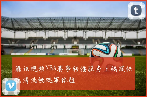 腾讯视频NBA赛事转播服务上线提供高清流畅观赛体验