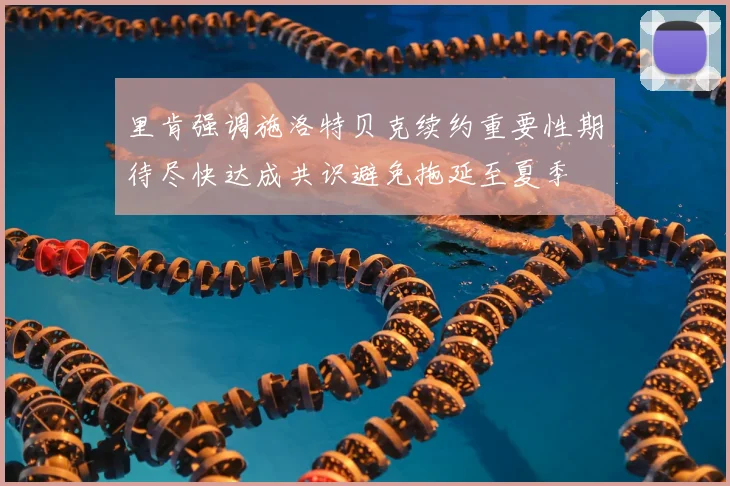 里肯强调施洛特贝克续约重要性期待尽快达成共识避免拖延至夏季