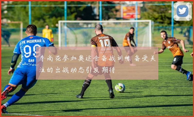 李尚花参加奥运会备战训练 备受关注的出战动态引发期待