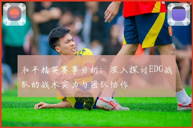 和平精英赛事分析：深入探讨EDG战队的战术实力与团队协作