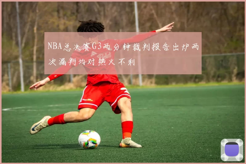 NBA总决赛G3两分钟裁判报告出炉两次漏判均对热火不利