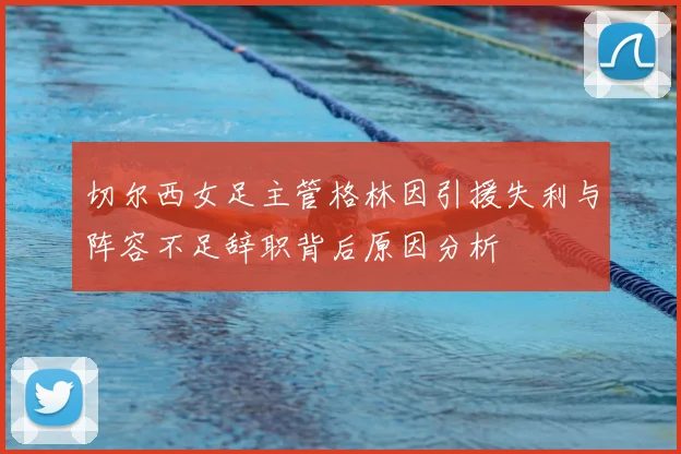 切尔西女足主管格林因引援失利与阵容不足辞职背后原因分析