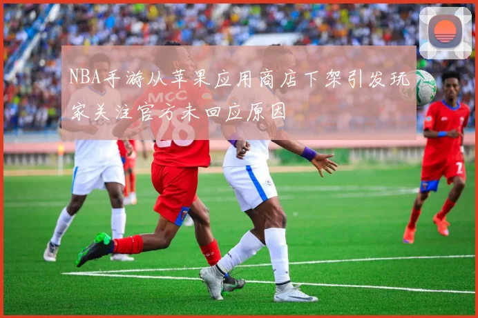 NBA手游从苹果应用商店下架引发玩家关注官方未回应原因