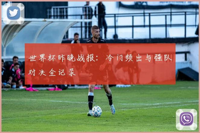 世界杯昨晚战报:冷门频出与强队对决全记录