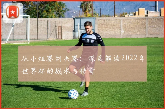 从小组赛到决赛:深度解读2022年世界杯的战术与传奇