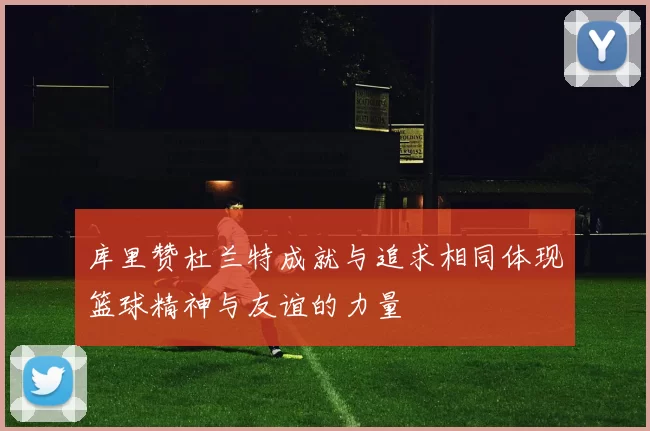 库里赞杜兰特成就与追求相同体现篮球精神与友谊的力量