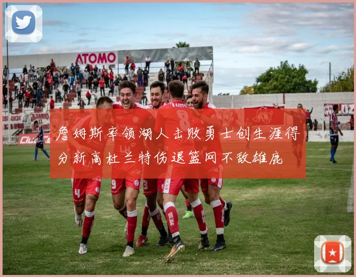 詹姆斯率领湖人击败勇士创生涯得分新高杜兰特伤退篮网不敌雄鹿