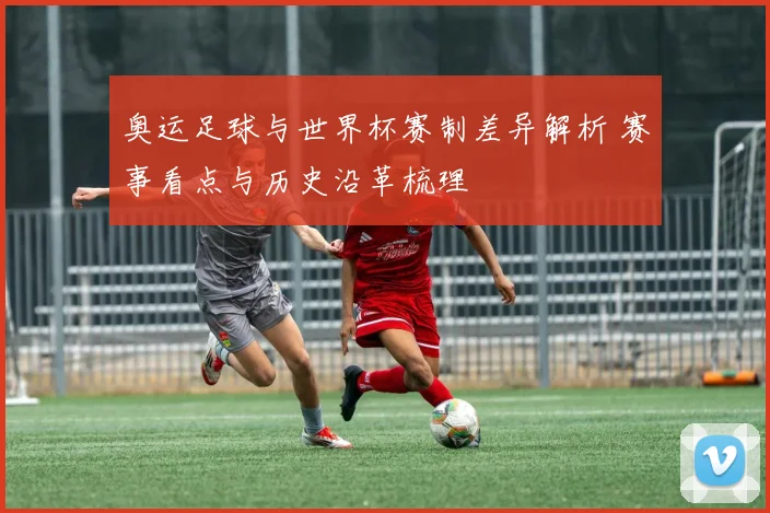 奥运足球与世界杯赛制差异解析 赛事看点与历史沿革梳理