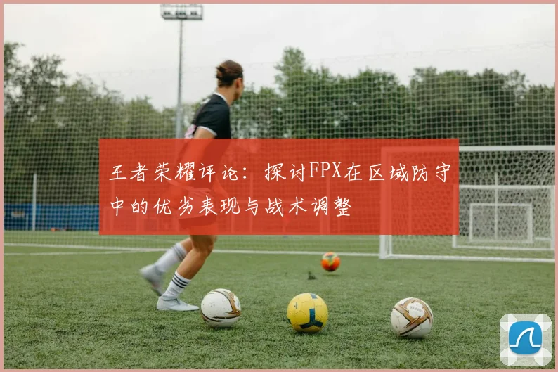 王者荣耀评论：探讨FPX在区域防守中的优劣表现与战术调整