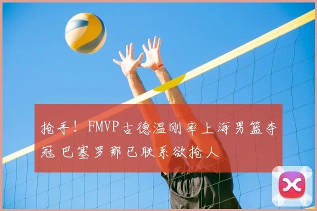 抢手!FMVP古德温刚率上海男篮夺冠 巴塞罗那已联系欲抢人