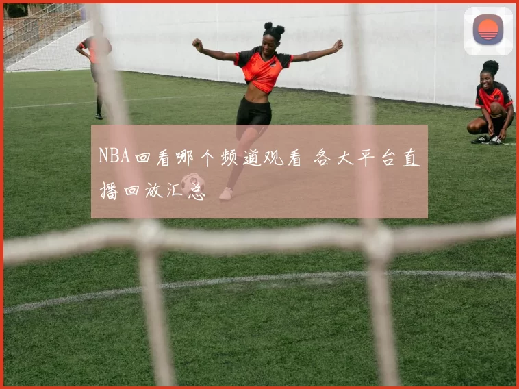 NBA回看哪个频道观看 各大平台直播回放汇总