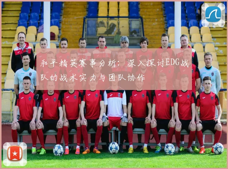 和平精英赛事分析：深入探讨EDG战队的战术实力与团队协作